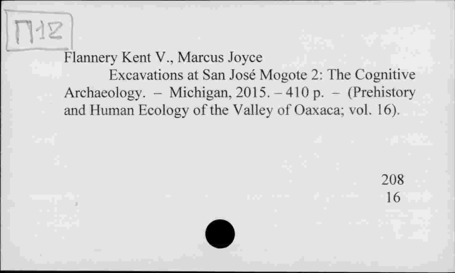 ﻿Flannery Kent V., Marcus Joyce
Excavations at San José Mogote 2: The Cognitive Archaeology. - Michigan, 2015. - 410 p. - (Prehistory and Human Ecology of the Valley of Oaxaca; vol. 16).
208
16